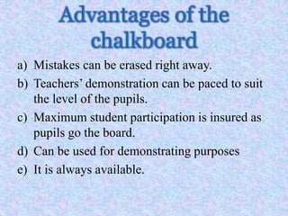Advantages of the
chalkboard
a) Mistakes can be erased right away.
b) Teachers’ demonstration can be paced to suit
the level of the pupils.
c) Maximum student participation is insured as
pupils go the board.
d) Can be used for demonstrating purposes
e) It is always available.
 