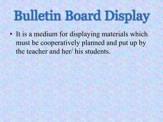 Bulletin Board Display
• It is a medium for displaying materials which
must be cooperatively planned and put up by
the teacher and her/ his students.
 