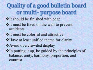 Quality of a good bulletin board
or multi- purpose board
It should be finished with edge
It must be fixed on the wall to prevent
accidents
It must be colorful and attractive
Have at least unified theme for clarity
Avoid overcrowded display
In putting it up, be guided by the principles of
balance, unity, harmony, proportion, and
contrast
 