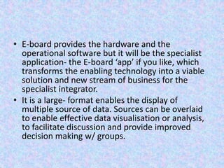 • E-board provides the hardware and the
operational software but it will be the specialist
application- the E-board ‘app’ if you like, which
transforms the enabling technology into a viable
solution and new stream of business for the
specialist integrator.
• It is a large- format enables the display of
multiple source of data. Sources can be overlaid
to enable effective data visualisation or analysis,
to facilitate discussion and provide improved
decision making w/ groups.
 