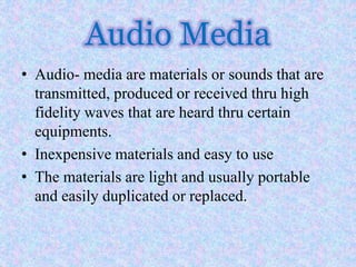 Audio Media
• Audio- media are materials or sounds that are
transmitted, produced or received thru high
fidelity waves that are heard thru certain
equipments.
• Inexpensive materials and easy to use
• The materials are light and usually portable
and easily duplicated or replaced.
 