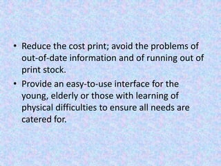 • Reduce the cost print; avoid the problems of
out-of-date information and of running out of
print stock.
• Provide an easy-to-use interface for the
young, elderly or those with learning of
physical difficulties to ensure all needs are
catered for.
 