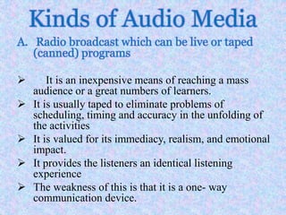 Kinds of Audio Media
A. Radio broadcast which can be live or taped
(canned) programs
 It is an inexpensive means of reaching a mass
audience or a great numbers of learners.
 It is usually taped to eliminate problems of
scheduling, timing and accuracy in the unfolding of
the activities
 It is valued for its immediacy, realism, and emotional
impact.
 It provides the listeners an identical listening
experience
 The weakness of this is that it is a one- way
communication device.
 