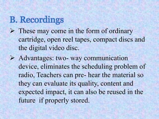 B. Recordings
 These may come in the form of ordinary
cartridge, open reel tapes, compact discs and
the digital video disc.
 Advantages: two- way communication
device, eliminates the scheduling problem of
radio, Teachers can pre- hear the material so
they can evaluate its quality, content and
expected impact, it can also be reused in the
future if properly stored.
 