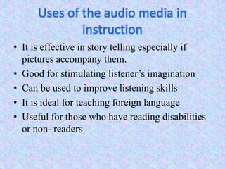 Uses of the audio media in
instruction
• It is effective in story telling especially if
pictures accompany them.
• Good for stimulating listener’s imagination
• Can be used to improve listening skills
• It is ideal for teaching foreign language
• Useful for those who have reading disabilities
or non- readers
 