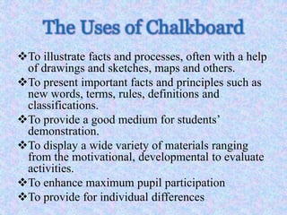 The Uses of Chalkboard
To illustrate facts and processes, often with a help
of drawings and sketches, maps and others.
To present important facts and principles such as
new words, terms, rules, definitions and
classifications.
To provide a good medium for students’
demonstration.
To display a wide variety of materials ranging
from the motivational, developmental to evaluate
activities.
To enhance maximum pupil participation
To provide for individual differences
 