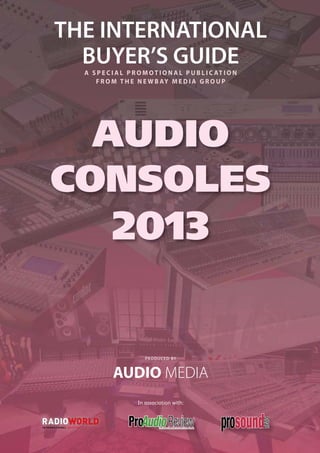 THE INTERNATIONAL
              BUYER’S GUIDE              A S P E C I A L P R O M O T I O N A L P U B L I C AT I O N
                                            F R O M T H E N E W B AY M E D I A G R O U P




          AUDIO
        CONSOLES
                                                   2013


                                                                P RO D UCE D BY



                                                   AUDIO MEDIA
                                                             In association with:



I N T E R N AT I O N A L E D I T I O N
 