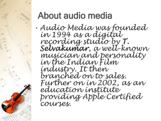 About audio media
• Audio Media was founded
  in 1994 as a digital
  recording studio by T.
  Selvakumar, a well-known
  musician and personality
  in the Indian Film
  industry. It then
  branched on to sales.
  Further on in 2002, as an
  education institute
  providing Apple Certified
  courses.
 