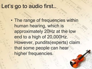 Let’s go to audio first…

    • The range of frequencies within
      human hearing, which is
      approximately 20Hz at the low
      end to a high of 20,000Hz.
      However, pundits(experts) claim
      that some people can hear
      higher frequencies.
 