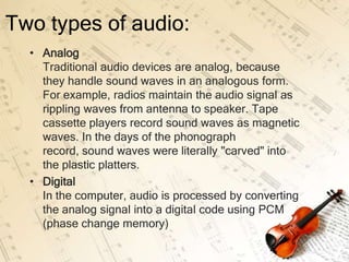 Two types of audio:
  • Analog
    Traditional audio devices are analog, because
    they handle sound waves in an analogous form.
    For example, radios maintain the audio signal as
    rippling waves from antenna to speaker. Tape
    cassette players record sound waves as magnetic
    waves. In the days of the phonograph
    record, sound waves were literally "carved" into
    the plastic platters.
  • Digital
    In the computer, audio is processed by converting
    the analog signal into a digital code using PCM
    (phase change memory)
 