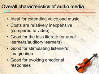 Overall characteristics of audio media

  • Ideal for extending voice and music
  • Costs are relatively inexpensive
    (compared to video)
  • Good for the less literate (or aural
    learners/auditory learners)
  • Good for stimulating listener's
    imagination
  • Good for evoking emotional
    responses
 