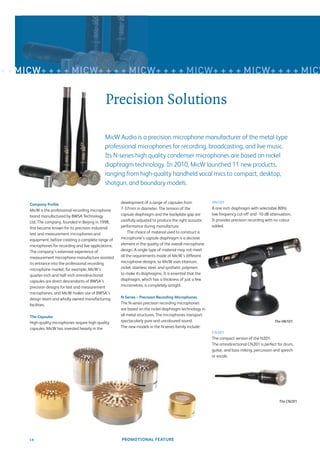 + + MICW+ + + + MICW+ + + + MICW+ + + + MICW+ + + + MICW+ + + + MICW


                                                 Precision Solutions

                                                MicW Audio is a precision microphone manufacturer of the metal-type
                                                professional microphones for recording, broadcasting, and live music.
                                                Its N-series high quality condenser microphones are based on nickel
                                                diaphragm technology. In 2010, MicW launched 11 new products,
                                                ranging from high-quality handheld vocal mics to compact, desktop,
                                                shotgun, and boundary models.

                                                         development of a range of capsules from            HN101
      Company Proﬁle
      MicW is the professional recording microphone      7-37mm in diameter. The tension of the             A one inch diaphragm with selectable 80Hz
      brand manufactured by BWSA Technology              capsule diaphragm and the backplate gap are        low frequency cut-off and -10 dB attenuation.
      Ltd. The company, founded in Beijing in 1998,      carefully adjusted to produce the right acoustic   It provides precision recording with no colour
      ﬁrst became known for its precision industrial     performance during manufacture.                    added.
      test and measurement microphones and                    The choice of material used to construct a
      equipment, before creating a complete range of     microphone’s capsule diaphragm is a decisive
      microphones for recording and live applications.   element in the quality of the overall microphone
      The company’s extensive experience of              design. A single type of material may not meet
      measurement microphone manufacture assisted        all the requirements made of MicW’s different
      its entrance into the professional recording       microphone designs, so MicW uses titanium,
      microphone market: for example, MicW’s             nickel, stainless steel, and synthetic polymers
      quarter-inch and half-inch omnidirectional         to make its diaphragms. It is essential that the
      capsules are direct descendants of BWSA’s          diaphragm, which has a thickness of just a few
      precision designs for test and measurement         micrometres, is completely airtight.
      microphones, and MicW makes use of BWSA’s
      design team and wholly owned manufacturing         N-Series – Precision Recording Microphones
      facilities.                                        The N-series precision recording microphones
                                                         are based on the nickel diaphragm technology in
      The Capsules                                       all metal structures. The microphones transport
      High-quality microphones require high-quality      spectacularly pure and uncoloured sound.                                               The HN101.
      capsules. MicW has invested heavily in the         The new models in the N series family include:
                                                                                                            CN201
                                                                                                            The compact version of the N201.
                                                                                                            The omnidirectional CN201 is perfect for drum,
                                                                                                            guitar, and bass miking, percussion and speech
                                                                                                            or vocals.




                                                                                                                                                   The CN201.




      18                                                 PROMOTIONAL FEATURE
 