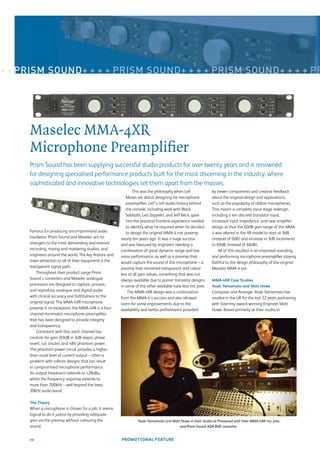 + + PRISM SOUND+ + + + PRISM SOUND+ + + + PRISM SOUND+ + + + PR




     Maselec MMA-4XR
     Microphone Preampliﬁer
     Prism Sound has been supplying successful studio products for over twenty years and is renowned
     for designing specialised performance products built for the most discerning in the industry, where
     sophisticated and innovative technologies set them apart from the masses.
                                                               This was the philosophy when Leif             by newer components and creative feedback
                                                           Mases set about designing his microphone          about the original design and applications,
                                                           preampliﬁer. Leif’s rich audio history behind     such as the popularity of ribbon microphones.
                                                           the console, including work with Black            This meant a complete input stage redesign,
                                                           Sabbath, Led Zeppelin, and Jeff Beck, gave        including a ten discrete transistor input,
                                                           him the practical frontline experience needed     increased input impedance, and new ampliﬁer
                                                           to identify what he required when he decided      design so that the 60dB gain range of the MMA-
     Famous for producing uncompromised audio              to design the original MMA-4 mic preamp           4 was altered in the XR model to start at 9dB
     hardware, Prism Sound and Maselec are no           nearly ten years ago. It was a huge success          (instead of 0dB) and increase in 3dB increments
     strangers to the most demanding and revered        and was favoured by engineers needing a              to 69dB (instead of 60dB).
     recording, mixing and mastering studios, and       combination of great dynamic range and low               All of this resulted in an improved sounding
     engineers around the world. The key feature and    noise performance, as well as a preamp that          and performing microphone preampliﬁer staying
     main attraction to all of their equipment is the   would capture the sound of the microphone – a        faithful to the design philosophy of the original
     transparent signal path.                           preamp that remained transparent and colour-         Maselec MMA-4 pre.
         Throughout their product range Prism           less at all gain values, something that was not
     Sound’s converters and Maselec analogue            always available due to poorer transistor designs    MMA-4XR Case Studies
     processors are designed to capture, process,       in some of the other available tube-less mic pres.   Youki Yamamoto and Matt Howe
     and reproduce analogue and digital audio               The MMA-4XR design was a continuation            Composer and Arranger Youki Yamamoto has
     with clinical accuracy and faithfulness to the     from the MMA-4’s success and also allowed            resided in the UK for the last 22 years partnering
     original signal. The MMA-4XR microphone            room for some improvements due to the                with Grammy award-winning Engineer Matt
     preamp is no exception; the MMA-4XR is a four-     availability and better performance provided         Howe. Based primarily at their studio in
     channel minimalist microphone preampliﬁer
     that has been designed to provide integrity
     and transparency.
         Consistent with this, each channel has
     controls for gain (69dB in 3dB steps), phase
     invert, cut (mute), and 48V phantom power.
     The phantom power circuit provides a higher-
     than usual level of current output – often a
     problem with inferior designs that can result
     in compromised microphone performance.
     Its output headroom extends to +28dBu,
     whilst the frequency response extends to
     more than 200kHz – well beyond the basic
     20kHz audio band.

     The Theory
     When a microphone is chosen for a job, it seems
     logical to do it justice by providing adequate
     gain via the preamp without colouring the                    Youki Yamamoto and Matt Howe in their studio at Pinewood with their MMA-4XR mic pres
     sound.                                                                              and Prism Sound ADA-8XR converter.


     20                                                 PROMOTIONAL FEATURE
 