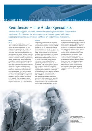 + + SENNHEISER+ + + + SENNHEISER+ + + + SENNHEISER+ + + + SENN

     Sennheiser – The Audio Specialists
     For more than sixty years, the name Sennheiser has been synonymous with state-of-the-art
     microphones. Bands, artists, live sound engineers, recording engineers and amateurs,
     broadcast professionals and ﬁlm crews worldwide rely on Sennheiser microphones.
     History                                             Sennheiser                                          digital audio formats, the MKH 800. 2002 saw
     Lab W                                               Innovations continued under the Sennheiser          the glamorous combination of the SKM 5000 N
     Sennheiser was founded in the summer of             brand name. The company developed condenser         with a Neumann capsule. In 2007, Sennheiser
     1945 as ‘Laboratorium Wennebostel’ or ‘Labor        microphones that operated according to the RF       launched its new MKH 8000 Series. 2009 saw
     W’ (Lab W) for short, named after the tiny          principle, and the ﬁrst professional condenser      the launch of the wireless 2000 Series and of the
     village of Wennebostel. Founder Prof. Dr. Fritz     clip-on microphone, the MK 12. The world’s ﬁrst     third generation of evolution wireless systems.
     Sennheiser, at the time Deputy Head of the          open headphones were developed at Sennheiser            From 1988, the company had begun
     Institute for Radio Frequency Engineering and       (1968), and the company led the innovation          founding its own sales subsidiaries to further
     Electroacoustics at Hanover Technical University,   for infrared sound transmission in the seventies.   increase proximity to its customers. Today,
     turned the relocated university lab into a small    The launch of the radio microphone classic          the Sennheiser network is comprised of
     company and started manufacturing measuring         SKM 4031-TV in 1982 laid the foundation for         subsidiaries in France, Great Britain, Belgium,
     devices. Two years later, he and his engineers      the success of Sennheiser wireless systems          the Netherlands, Germany, Denmark (Nordic),
     unveiled their very ﬁrst microphone design, the     in the following years, and was followed            Russia, Hong Kong, India, Singapore, Japan,
     MD 2 – and were soon to become experts in           by the development of ever-smaller clip-on          China, Canada, Mexico, and the USA, as
     many ﬁelds of audio recording and reproduction.     microphones. 1993 saw the launch of another         well as long-term trading partners in many
     Early product highlights included ampliﬁers,        radio microphone classic, the SKM 5000. In          other countries. The Sennheiser Group has
     microphone transformers, magnetic miniature         1987, Sennheiser was awarded the Scientiﬁc and      manufacturing plants in Germany, Ireland,
     headphone capsules, and microphones such            Engineering Award for the MKH 816 shotgun           and the USA.
     as the MD 3 ‘invisible’ mic (1949), the MD 82       microphone, and an Emmy Award for pioneering
     shotgun microphone (1956), and Sennheiser’s         developments in RF wireless technology in
     ﬁrst wireless microphone (1957), which opened       1996. In 1998, the evolution microphone
     up a ﬁeld in which the company was to excel         series was launched, followed by evolution
     in the future. In 1958, Lab W was renamed           wireless in 1999, Sennheiser’s most successful
     ‘Sennheiser electronic’, as the company had         RF wireless series to date. In 2000, Sennheiser
     long since ceased being just a small laboratory.    introduced the ﬁrst studio microphone to fully
                                                         utilise the wider frequency range of the new




                                                                                                                                The late company founder
                                                                                                                                Prof. Dr. Fritz Sennheiser and his
                                                                                                                                son Prof. Dr. Jörg Sennheiser,
                                                                                                                                Chairman of the
                                                                                                                                Supervisory Board.
                                                                                                                                (PHOTO: PETRA SCHRAMBÖHMER)




     22
     00                                                  PROMOTIONAL FEATURE
                                                         SENNHEISER MICROPHONES
 