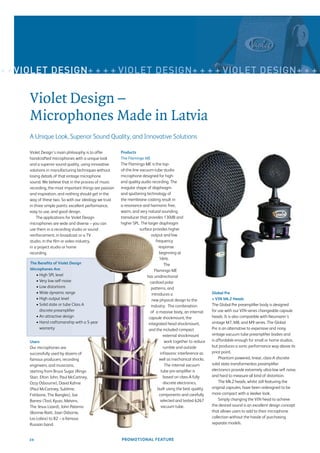 + + VIOLET DESIGN+ + + + VIOLET DESIGN+ + + + VIOLET DESIGN+ + + +


      Violet Design –
      Microphones Made in Latvia
      A Unique Look, Superior Sound Quality, and Innovative Solutions

      Violet Design’s main philosophy is to offer        Products
      handcrafted microphones with a unique look         The Flamingo ME
      and a superior sound quality, using innovative     The Flamingo ME is the top-
      solutions in manufacturing techniques without      of-the-line vacuum-tube studio
      losing details of that vintage microphone          microphone designed for high-
      sound. We believe that in the process of music     end quality audio recording. The
      recording, the most important things are passion   irregular shape of diaphragm
      and inspiration, and nothing should get in the     and sputtering technology of
      way of these two. So with our ideology we trust    the membrane coating result in
      in three simple points: excellent performance,     a resonance and harmonic free,
      easy to use, and good design.                      warm, and very natural sounding
          The applications for Violet Design             transducer that provides 130dB and
      microphones are wide and diverse – you can         higher SPL. The larger diaphragm
      use them in a recording studio or sound                        surface provides higher
      reinforcement, in broadcast or a TV                                    output and low
      studio, in the ﬁlm or video industry,                                      frequency
      in a project studio or home                                                  response
      recording.                                                                   beginning at
                                                                                   16Hz.
      The Beneﬁts of Violet Design                                                     The
      Microphones Are:                                                          Flamingo ME
          • High SPL level                                                has unidirectional
          • Very low self-noise                                             cardioid polar
          • Low distortions                                                  patterns, and
          • Wide dynamic range                                                introduces a                       Global Pre
          • High output level                                                 new physical design to the         + VIN Mk.2 Heads
          • Solid state or tube Class A                                      industry. The combination           The Global Pre preampliﬁer body is designed
            discrete preampliﬁer                                            of a massive body, an internal       for use with our VIN-series changeable capsule
          • An attractive design                                           capsule shockmount, the               heads. It is also compatible with Neumann’s
          • Hand craftsmanship with a 5-year                               integrated head shockmount,           vintage M7, M8, and M9 series. The Global
            warranty                                                       and the included compact              Pre is an alternative to expensive and noisy
                                                                                      external shockmount        vintage vacuum tube preampliﬁer bodies and
      Users                                                                            work together to reduce   is affordable enough for small or home studios,
      Our microphones are                                                             rumble and outside         but produces a sonic performance way above its
      successfully used by dozens of                                                infrasonic interference as   price point.
      famous producers, recording                                                  well as mechanical shocks.        Phantom powered, linear, class-A discrete
      engineers, and musicians,                                                        The internal vacuum       solid state transformerless preampliﬁer
      starting from Bruce Sugar (Ringo                                               tube pre-ampliﬁer is        electronics provide extremely ultra-low self noise,
      Starr, Elton John, Paul McCartney,                                              based on class-A fully     and hard to measure all kind of distortion.
      Ozzy Osbourne), David Kahne                                                     discrete electronics,          The Mk.2 heads, whilst still featuring the
      (Paul McCartney, Sublime,                                                   built using the best quality   original capsules, have been redesigned to be
      Fishbone, The Bangles), Joe                                                  components and carefully      more compact with a sleeker look.
      Barresi (Tool, Kyuss, Melvins,                                                selected and tested 6267         Simply changing the VIN head to achieve
      The Jesus Lizard), John Paterno                                                vacuum tube.                the desired sound is an excellent design concept
      (Bonnie Raitt, Joan Osborne,                                                                               that allows users to add to their microphone
      Los Lobos) to B2 – a famous                                                                                collection without the hassle of purchasing
      Russian band.                                                                                              separate models.


     28                                                  PROMOTIONAL FEATURE
 