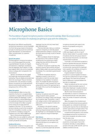 Microphone Basics
The foundation of good microphone practice is technical knowledge. Blažo Guzina provides a
run-down of the basics for anybody just getting to grips with the wibbly bits...

Microphones have different overall physical          diaphragm (very thin foil) and a ﬁxed metal          microphone sensitivity with respect to the
and electrical characteristics and are classiﬁable   plate (back electrode).                              direction of soundwaves arriving at its
into three main groups, based on the physical            These two electrodes make up a condenser         membrane.
principle of converting sound into an electrical     (capacitor) charged by an externally applied             A chart is usually plotted in the form of
signal: electrodynamic coil, electrodynamic          voltage (polarization voltage) or carrying its own   a 360° polar diagram, with the on-axis 0°
ribbon, and electrostatic (or condenser)             permanent electrical charge, as with an electret     direction clearly marked. It is possible to classify
microphones.                                         microphone.
                                                                                                          microphones into two main groups, based on
                                                         When soundwaves vibrate the diaphragm,
                                                                                                          their directional characteristics: non-directional
Dynamic Microphone                                   the capacitance of the condenser changes
                                                                                                          and directional microphones.
The electrodynamic moving-coil microphone            simultaneously, thus producing an output
                                                                                                              In principle, a non-directional microphone is
has a coil of ﬁnely wrapped wire precisely           voltage that varies with the intensity and
suspended between the poles of a magnet              frequency of the sound.                              a pressure-operated electroacoustic transducer.
and attached to a diaphragm. Soundwaves                  Condenser microphones usually have a ﬂat         Its response to acoustic sound pressure is
drive the diaphragm, which vibrates in a high-       frequency response, high sensitivity and good        omnidirectional, meaning that the diaphragm
level magnetic ﬁeld. In the coil, this movement      ability to follow sudden, percussive sound events    reacts equally to all soundwaves arriving at its
induces a voltage, which corresponds to the          immediately. This is described as good transient     surface, regardless of their direction.
sound pressure.                                      response.                                                A typical example of a directional
    Dynamic microphones are very rugged                  Condenser microphones require an                 microphone is a pressure-gradient transducer.
and handle high sound pressures without              impedance converter in the form of a                 This type has a bidirectional (or ﬁgure-of-eight)
overloading. They are reliable and virtually never   preampliﬁer to match the very high output            polar diagram. This means the microphone
distort the sound signal. They are insensitive       impedance to low impedance microphone                reacts to differences in pressure between the
to extreme heat, cold, and high air humidity.        inputs. This ampliﬁer ﬁts within the body of
                                                                                                          two sides of a diaphragm.
Dynamic microphones can usually withstand            the microphone in order to prevent hum, noise
                                                                                                              Ribbon microphones are the most common
extreme environmental conditions such as             pickup and the losses of the signal level due to
                                                                                                          type with a bidirectional polar response. A
temperatures from -25°C to +70°C.                    the length of the circuit from the diaphragm to
                                                                                                          metal ribbon diaphragm is equally sensitive to
                                                     the ampliﬁer.
Ribbon Microphone
                                                                                                          soundwaves arriving from front and rear axes.
The electrodynamic ribbon mic has a thin             Phantom Power                                            All other known directional patterns
metal foil in the form of a corrugated ribbon        Condenser microphones need a DC supply               are obtainable as a result of a combination of
suspended in a magnetic ﬁeld. Sound pressure         voltage. Except for battery operated                 the aforementioned two main polar pattern
variations displace the diaphragm, in which          microphones, the voltage usually comes through       types. The number of variations is practically
an electrical current is induced depending on        the microphone cable. The positive (+) side of       unlimited.
the amplitude and frequency of sound. Due            a DC voltage connects to both signal wires of a          When the outputs of an omnidirectional
to the short length of the ribbon compared           balanced line and the negative (ñ) side to the       (pressure) and bidirectional (pressure-gradient)
to the moving coil, its output electrical            cable screen.                                        pickup pattern are combined, the best known
impedance is less than 1 Ω. This resistance is           An exception is the electret condenser           resulting polar responses that are obtainable are
too low to directly connect to the microphone        microphone. This type of microphone has the          cardioid, supercardioid, and hypercardioid. Their
input of a mixing desk or recorder, so a step-       polarizing charge stored permanently within
                                                                                                          common name is unidirectional microphones.
up transformer is needed to increase the             the diaphragm or on the backplate. No external
                                                                                                              A unidirectional microphone is most sensitive
impedance up to the 150Ω to 600Ω range.              power is required to charge the diaphragm.
                                                                                                          to soundwaves arriving from one direction, in
    Due to constructional improvements,
                                                                                                          front of the microphone, but softens sounds
modern ribbon mics are suitable for outdoor and      Polar Patterns
handheld use. They are prized for their warm,        Apart from the basic differences in the physical     from the sides or rear.
smooth, yet delicate sound quality.                  principle of operation, the main factor that             The cardioid microphone is sensitive to
                                                     inﬂuences the choice of a microphone is its          sounds from a broad angle in front of the
Condenser Microphone                                 polar pattern.                                       microphone. Generally, it is about 6dB less
The electrostatic (condenser) microphone uses            Polar pattern, also known also as polar          sensitive at the sides, at 90° and 270°, and 15 to
a transducer element consisting of a vibrating       response, is a chart that graphically represents     25dB less sensitive to the rear.

34                                                   MICROPHONE BASICS
 