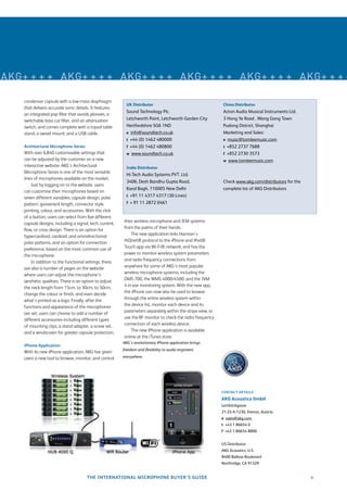 microphones 2010
AKG+ + + + AKG+ + + + AKG+ + + + AKG+ + + + AKG+ + + + AKG+ + + +

    condenser capsule with a low-mass diaphragm
                                                            UK Distributor                                    China Distributor
    that delivers accurate sonic details. It features
                                                            Sound Technology Plc.                             Acton Audio Musical Instruments Ltd.
    an integrated pop ﬁlter that avoids plosives, a
    switchable bass cut ﬁlter, and an attenuation           Letchworth Point, Letchworth Garden City          3 Hong Ye Road , Wang Gang Town
    switch, and comes complete with a tripod table          Hertfordshire SG6 1ND                             Pudong District, Shanghai
    stand, a swivel mount, and a USB cable.                 e info@soundtech.co.uk                            Marketing and Sales:
                                                            t +44 (0) 1462 480000                             e music@tomleemusic.com
    Architectural Microphone Series                         f +44 (0) 1462 480800                             t +852 2737 7688
    With over 6,840 customisable settings that              w www.soundtech.co.uk                             f +852 2730 3573
    can be adjusted by the customer on a new                                                                  w www.tomleemusic.com
    interactive website, AKG’s Architectural                India Distributor
    Microphone Series is one of the most versatile
                                                            Hi-Tech Audio Systems PVT. Ltd.
    lines of microphones available on the market.
                                                            3406, Desh Bandhu Gupta Road,                     Check www.akg.com/distributors for the
        Just by logging on to the website, users
                                                            Karol Bagh, 110005 New Delhi                      complete list of AKG Distributors
    can customise their microphones based on
                                                            t +91 11 4317 4317 (30 Lines)
    seven different variables: capsule design, polar
    pattern, gooseneck length, connector style,             f + 91 11 2872 0461
    printing, colour, and accessories. With the click
    of a button, users can select from ﬁve different
    capsule designs, including a signal, tech, current,   their wireless microphone and IEM systems
    ﬂow, or cross design. There is an option for          from the palms of their hands.
    hypercardioid, cardioid, and omnidirectional              The new application links Harman’s
    polar patterns, and an option for connection          HiQnet® protocol to the iPhone and iPod®
    preference, based on the most common use of           Touch app via Wi-Fi® network, and has the
    the microphone.                                       power to monitor wireless system parameters
        In addition to the functional settings, there     and radio frequency connections from
    are also a number of pages on the website             anywhere for some of AKG’s most popular
    where users can adjust the microphone’s               wireless microphone systems, including the
    aesthetic qualities. There is an option to adjust     DMS 700, the WMS 4000/4500, and the IVM
    the neck length from 15cm, to 30cm, to 50cm,          4 in-ear monitoring system. With the new app,
    change the colour or ﬁnish, and even decide           the iPhone can now also be used to browse
    what’s printed as a logo. Finally, after the          through the entire wireless system within
    functions and appearance of the microphones           the device list, monitor each device and its
    are set, users can choose to add a number of          parameters separately within the stripe view, or
    different accessories including different types       use the RF monitor to check the radio frequency
    of mounting clips, a stand adapter, a screw set,      connection of each wireless device.
    and a windscreen for greater capsule protection.          The new iPhone application is available
                                                          online at the iTunes store.
                                                          AKG’s revolutionary iPhone application brings
    iPhone Application
                                                          freedom and ﬂexibility to audio engineers
    With its new iPhone application, AKG has given
    users a new tool to browse, monitor, and control      everywhere.




                                                                                                             CONTACT DETAILS

                                                                                                             AKG Acoustics GmbH
                                                                                                             Lemböckgasse
                                                                                                             21-25 A-1230, Vienna, Austria
                                                                                                             e sales@akg.com
                                                                                                             t +43 1 86654 0
                                                                                                             f +43 1 86654 8800


                                                                                                             US Distributor:
                                                                                                             AKG Acoustics, U.S.
                                                                                                             8400 Balboa Boulevard
                                                                                                             Northridge, CA 91329


                                       THE INTERNATIONAL MICROPHONE BUYER’S GUIDE                                                                      9
 