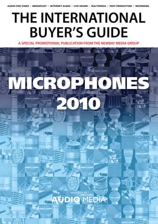 AUDIO-FOR-VIDEO • BROADCAST • INTERNET AUDIO • LIVE SOUND • MULTIMEDIA • POST PRODUCTION • RECORDING




AUDIO MEDIA
THE INTERNATIONAL
               BUYER’S GUIDE
THE WORLD’S LEADING PROFESSIONAL AUDIO TECHNOLOGY MAGAZINE


       A SPECIAL PROMOTIONAL PUBLICATION FROM THE NEWBAY MEDIA GROUP




MICROPHONES
    2010



                                            PRODUCED BY



                               AUDIO MEDIA
 