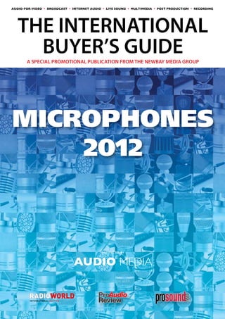 AUDIO-FOR-VIDEO • BROADCAST • INTERNET AUDIO • LIVE SOUND • MULTIMEDIA • POST PRODUCTION • RECORDING




AUDIO MEDIA
THE INTERNATIONAL
                         BUYER’S GUIDE
THE WORLD’S LEADING PROFESSIONAL AUDIO TECHNOLOGY MAGAZINE


       A SPECIAL PROMOTIONAL PUBLICATION FROM THE NEWBAY MEDIA GROUP




MICROPHONES
    2012



                                                       PRODUCED BY


                                                  AUDIO MEDIA
                                                    In association with:




         I N T E R N AT I O N A L E D I T I O N
 