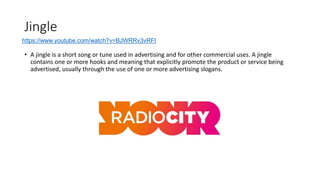 Jingle
• A jingle is a short song or tune used in advertising and for other commercial uses. A jingle
contains one or more hooks and meaning that explicitly promote the product or service being
advertised, usually through the use of one or more advertising slogans.
https://www.youtube.com/watch?v=BJWRRv3vRFI
 
