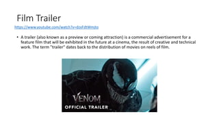 Film Trailer
• A trailer (also known as a preview or coming attraction) is a commercial advertisement for a
feature film that will be exhibited in the future at a cinema, the result of creative and technical
work. The term "trailer" dates back to the distribution of movies on reels of film.
https://www.youtube.com/watch?v=dzxFdtWmjto
 
