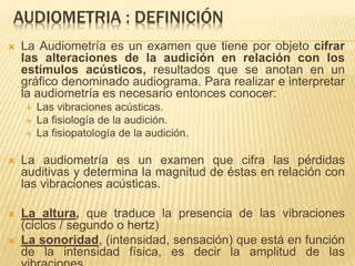 AUDIOMETRIA : DEFINICIÓN
 La Audiometría es un examen que tiene por objeto cifrar
las alteraciones de la audición en relación con los
estímulos acústicos, resultados que se anotan en un
gráfico denominado audiograma. Para realizar e interpretar
la audiometría es necesario entonces conocer:
 Las vibraciones acústicas.
 La fisiología de la audición.
 La fisiopatología de la audición.
 La audiometría es un examen que cifra las pérdidas
auditivas y determina la magnitud de éstas en relación con
las vibraciones acústicas.
 La altura, que traduce la presencia de las vibraciones
(ciclos / segundo o hertz)
 La sonoridad, (intensidad, sensación) que está en función
de la intensidad física, es decir la amplitud de las
 