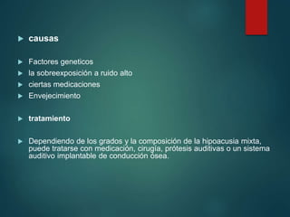  causas
 Factores geneticos
 la sobreexposición a ruido alto
 ciertas medicaciones
 Envejecimiento
 tratamiento
 Dependiendo de los grados y la composición de la hipoacusia mixta,
puede tratarse con medicación, cirugía, prótesis auditivas o un sistema
auditivo implantable de conducción ósea.
 