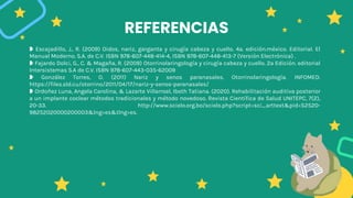 REFERENCIAS
❥ Escajadillo, J., R. (2009) Oidos, nariz, garganta y cirugía cabeza y cuello. 4a. edición.méxico. Editorial. El
Manual Moderno. S.A. de C.V. ISBN 978-607-448-414-4, ISBN 978-607-448-413-7 (Versión Electrónica) .
❥ Fajardo Dolci, G., C. & Magaña, R. (2009) Otorrinolaringología y cirugía cabeza y cuello. 2a Edición. editorial
Intersistemas S.A de C.V. ISBN 978-607-443-035-62009
❥ González Torres, O. (2011) Nariz y senos paranasales. Otorrinolaringología. INFOMED.
https://files.sld.cu/otorrino/2011/04/17/nariz-y-senos-paranasales/
❥ Ordoñez Luna, Angela Carolina, & Lazarte Villarroel, Ibeth Tatiana. (2020). Rehabilitación auditiva posterior
a un implante coclear métodos tradicionales y método novedoso. Revista Científica de Salud UNITEPC, 7(2),
20-33. http://www.scielo.org.bo/scielo.php?script=sci_arttext&pid=S2520-
98252020000200003&lng=es&tlng=es.
 