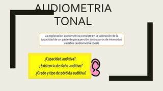 AUDIOMETRIA
TONAL
La exploración audiométrica consiste en la valoración de la
capacidad de un paciente para percibir tonos puros de intensidad
variable (audiometría tonal)
 