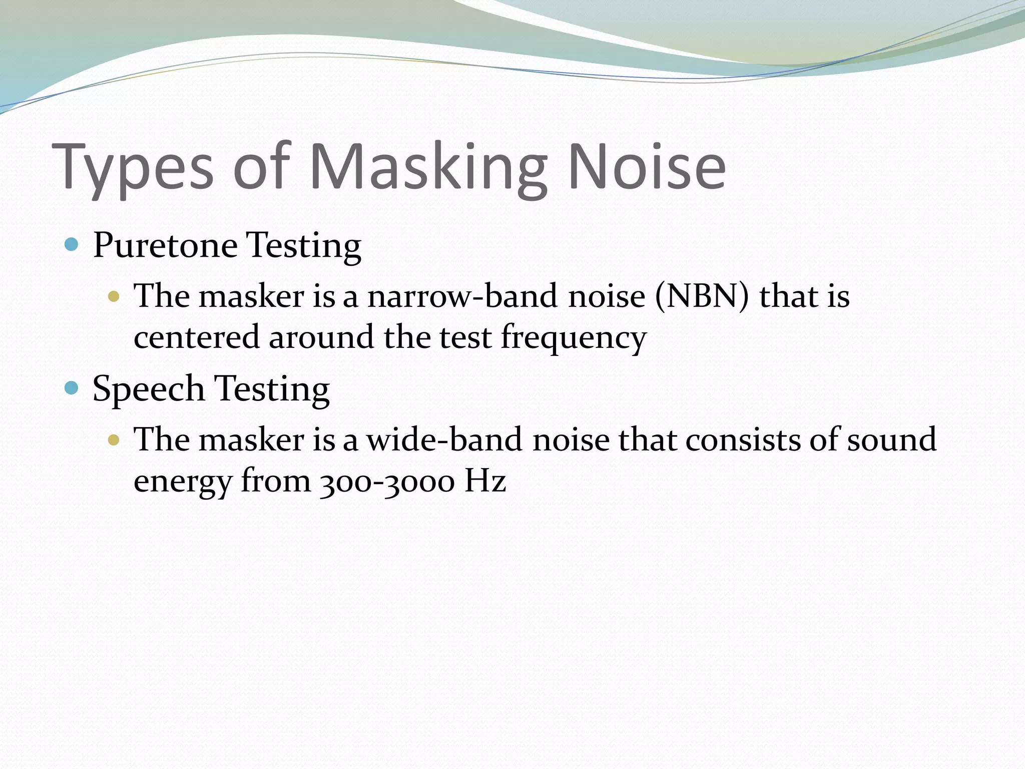Types of Masking Noise
 Puretone Testing
 The masker is a narrow-band noise (NBN) that is
centered around the test frequency
 Speech Testing
 The masker is a wide-band noise that consists of sound
energy from 300-3000 Hz
 
