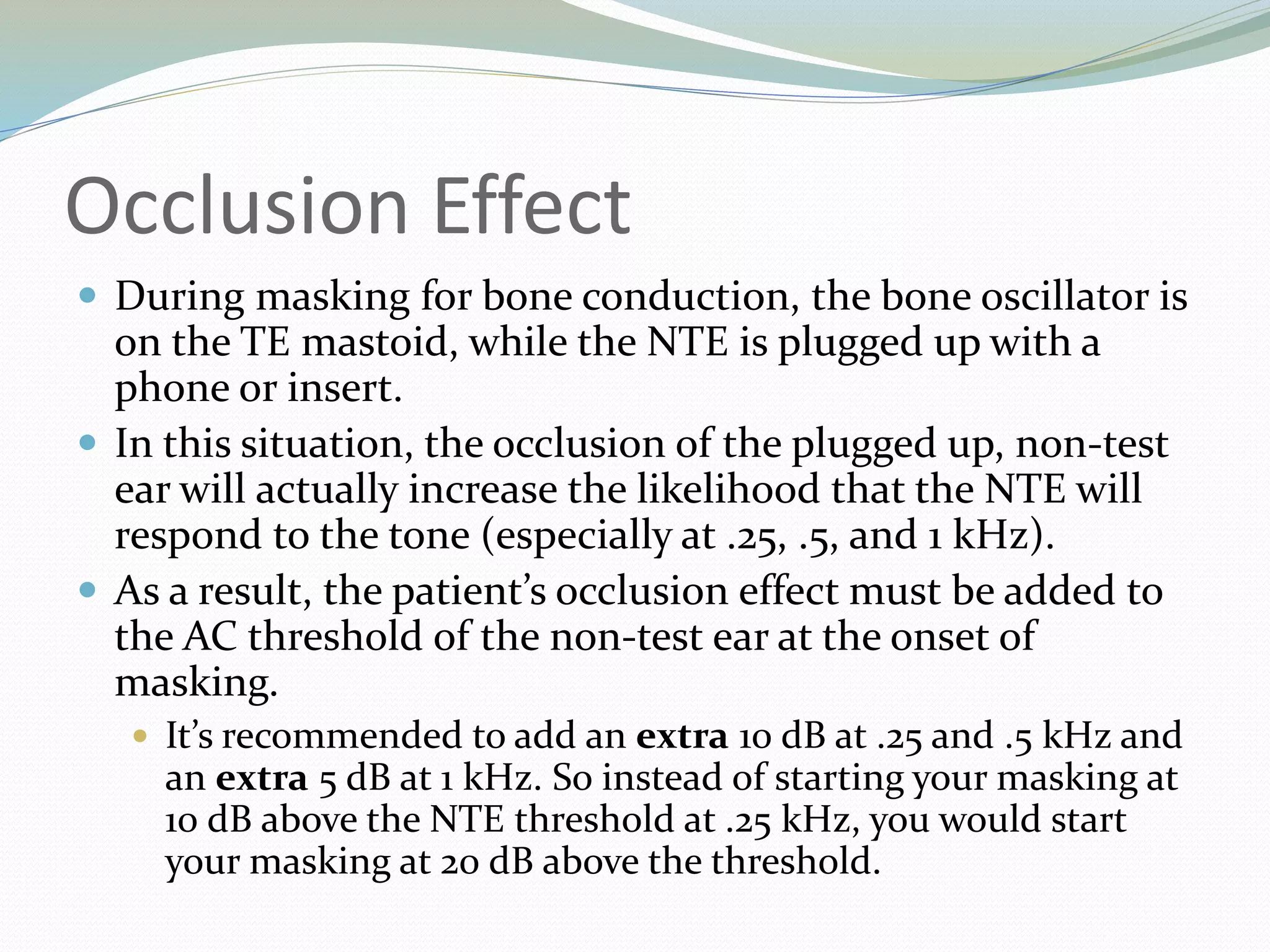 Occlusion Effect
 During masking for bone conduction, the bone oscillator is
on the TE mastoid, while the NTE is plugged up with a
phone or insert.
 In this situation, the occlusion of the plugged up, non-test
ear will actually increase the likelihood that the NTE will
respond to the tone (especially at .25, .5, and 1 kHz).
 As a result, the patient’s occlusion effect must be added to
the AC threshold of the non-test ear at the onset of
masking.
 It’s recommended to add an extra 10 dB at .25 and .5 kHz and
an extra 5 dB at 1 kHz. So instead of starting your masking at
10 dB above the NTE threshold at .25 kHz, you would start
your masking at 20 dB above the threshold.
 