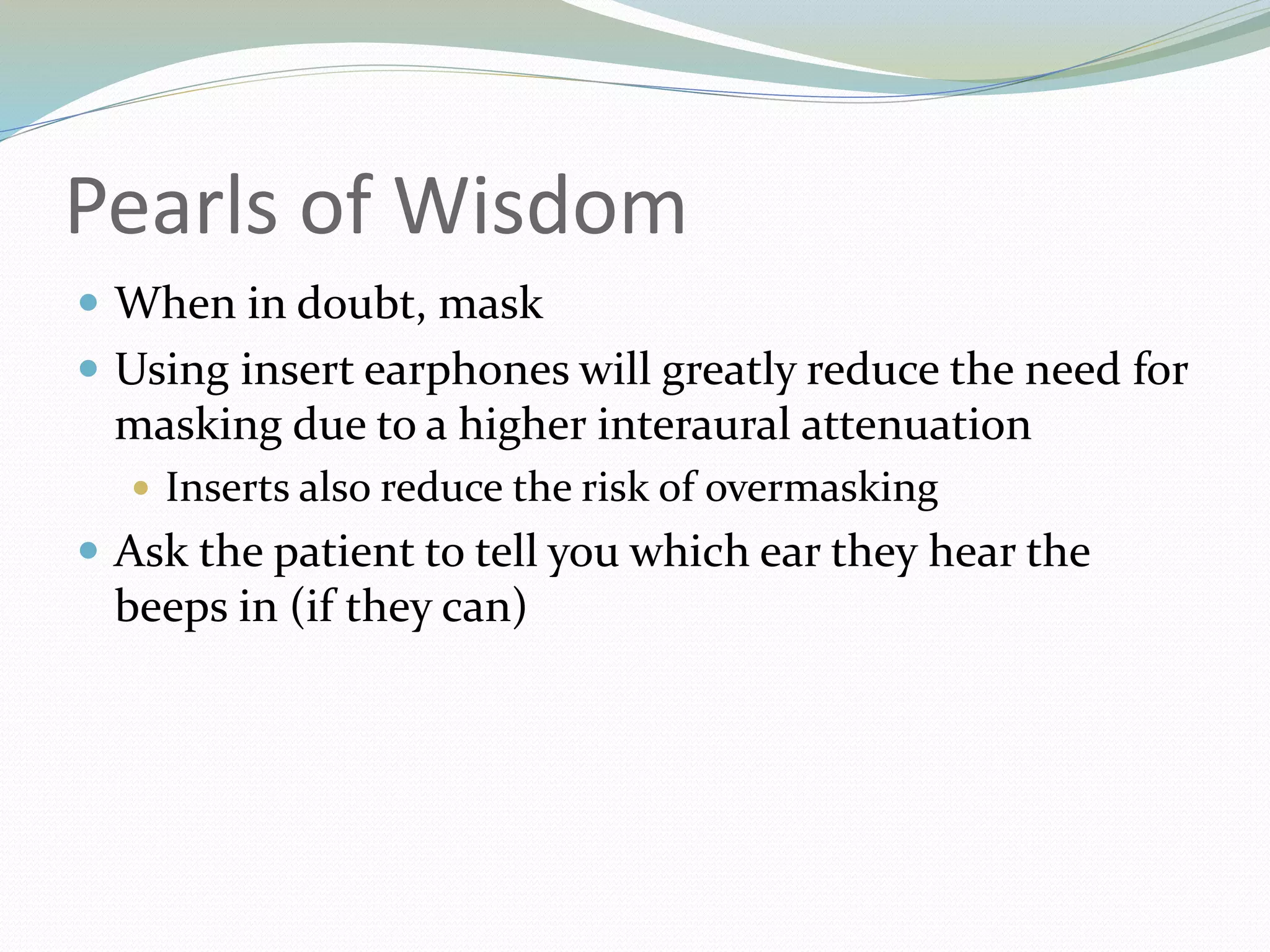 Pearls of Wisdom
 When in doubt, mask
 Using insert earphones will greatly reduce the need for
masking due to a higher interaural attenuation
 Inserts also reduce the risk of overmasking
 Ask the patient to tell you which ear they hear the
beeps in (if they can)
 