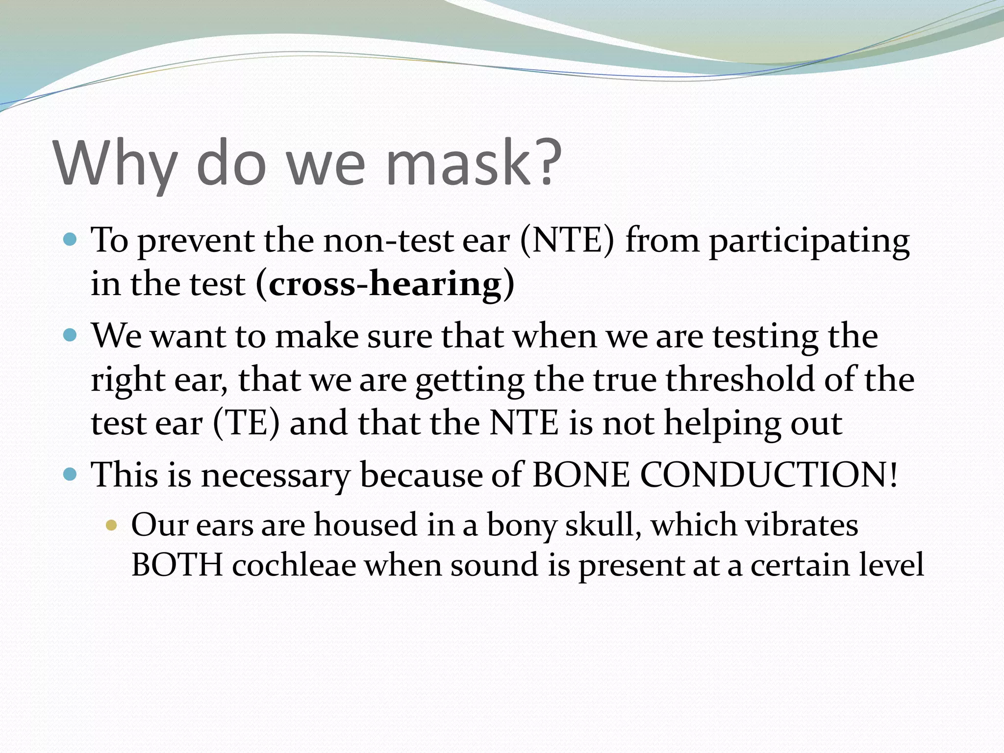 Why do we mask?
 To prevent the non-test ear (NTE) from participating
in the test (cross-hearing)
 We want to make sure that when we are testing the
right ear, that we are getting the true threshold of the
test ear (TE) and that the NTE is not helping out
 This is necessary because of BONE CONDUCTION!
 Our ears are housed in a bony skull, which vibrates
BOTH cochleae when sound is present at a certain level
 