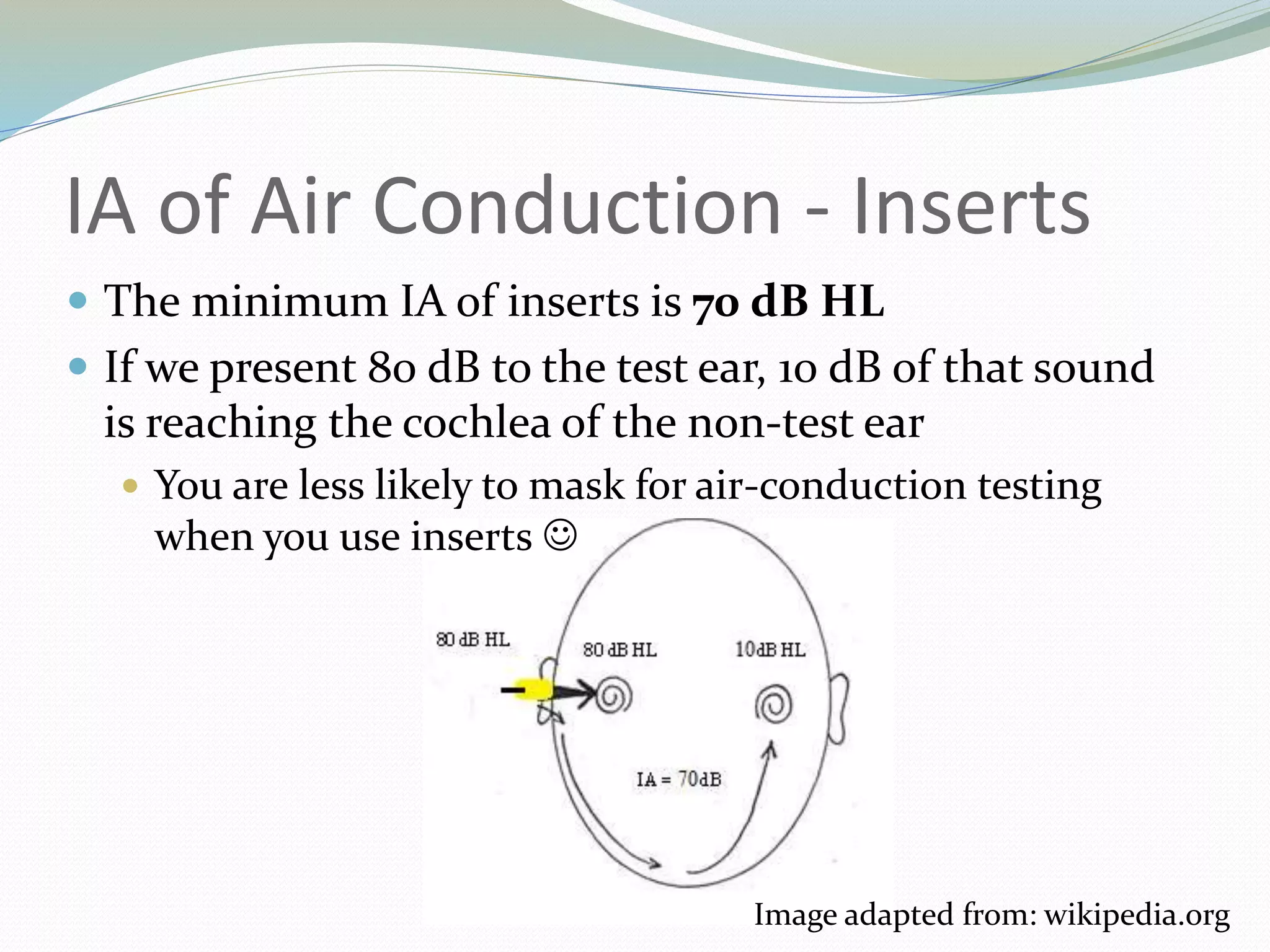IA of Air Conduction - Inserts
 The minimum IA of inserts is 70 dB HL
 If we present 80 dB to the test ear, 10 dB of that sound
is reaching the cochlea of the non-test ear
 You are less likely to mask for air-conduction testing
when you use inserts 
Image adapted from: wikipedia.org
 