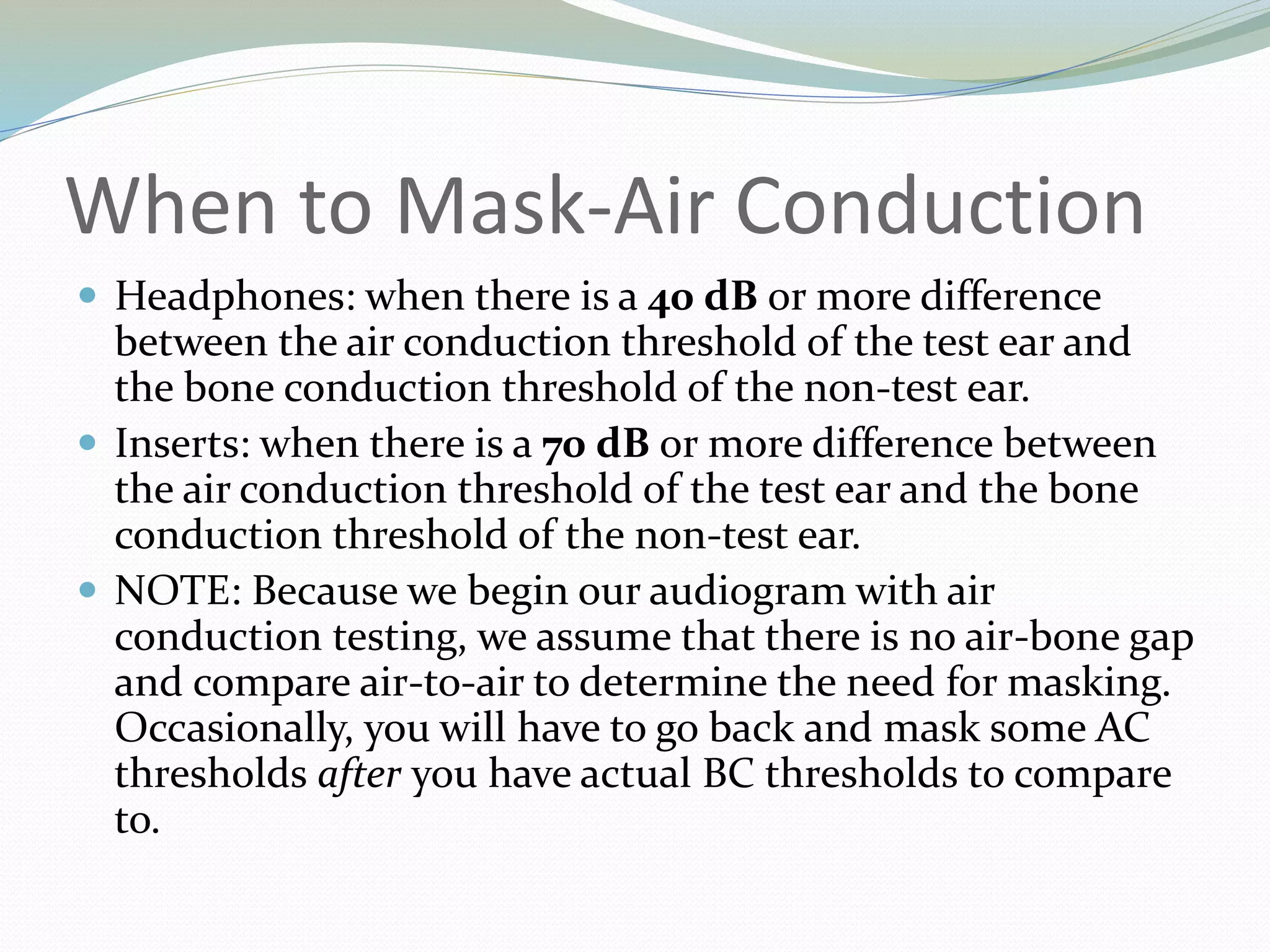 When to Mask-Air Conduction
 Headphones: when there is a 40 dB or more difference
between the air conduction threshold of the test ear and
the bone conduction threshold of the non-test ear.
 Inserts: when there is a 70 dB or more difference between
the air conduction threshold of the test ear and the bone
conduction threshold of the non-test ear.
 NOTE: Because we begin our audiogram with air
conduction testing, we assume that there is no air-bone gap
and compare air-to-air to determine the need for masking.
Occasionally, you will have to go back and mask some AC
thresholds after you have actual BC thresholds to compare
to.
 