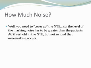How Much Noise?
 Well, you need to “cover up” the NTE….so, the level of
the masking noise has to be greater than the patients
AC threshold in the NTE, but not so loud that
overmasking occurs.
 