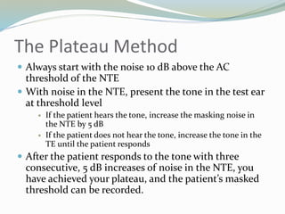 The Plateau Method
 Always start with the noise 10 dB above the AC
threshold of the NTE
 With noise in the NTE, present the tone in the test ear
at threshold level
 If the patient hears the tone, increase the masking noise in
the NTE by 5 dB
 If the patient does not hear the tone, increase the tone in the
TE until the patient responds
 After the patient responds to the tone with three
consecutive, 5 dB increases of noise in the NTE, you
have achieved your plateau, and the patient’s masked
threshold can be recorded.
 