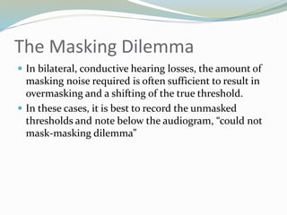 The Masking Dilemma
 In bilateral, conductive hearing losses, the amount of
masking noise required is often sufficient to result in
overmasking and a shifting of the true threshold.
 In these cases, it is best to record the unmasked
thresholds and note below the audiogram, “could not
mask-masking dilemma”
 