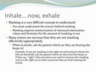 Inhale….now, exhale
 Masking is a very difficult concept to understand
 You must understand the science behind masking
 Masking requires memorization of interaural attenuation
values and formulae for the amount of masking to use
 Many testers are nervous that they are not masking
effectively/appropriately.
 When in doubt, ask the patient which ear they are hearing the
beeps in!
 Example: If you are masking in the right ear and trying to obtain the
left ear threshold, ask the patient which ear they hear the beeps in.
If they say, “right,” then you know you need to increase the masking
noise in the right ear in order to prevent that ear from hearing the
sound.
 