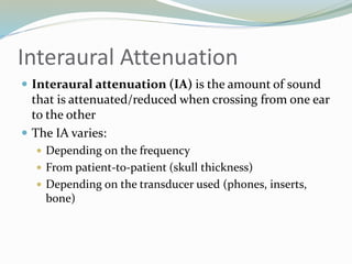 Interaural Attenuation
 Interaural attenuation (IA) is the amount of sound
that is attenuated/reduced when crossing from one ear
to the other
 The IA varies:
 Depending on the frequency
 From patient-to-patient (skull thickness)
 Depending on the transducer used (phones, inserts,
bone)
 
