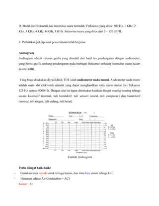 D. Mulai dari frekuensi dan intensitas suara terendah. Frekuensi yang dites: 500 Hz, 1 KHz, 2
Khz, 3 KHz, 4 KHz, 6 KHz, 8 KHz. Intensitas suara yang dites dari 0 – 120 dBHL
E. Perhatikan pekerja saat pemeriksaan telah berjalan
Audiogram
Audiogram adalah catatan grafis yang diambil dari hasil tes pendengaran dengan audiometer,
yang berisi grafik ambang pendengaran pada berbagai frekuensi terhadap intensitas suara dalam
desibel (dB).
Yang biasa dilakukan di poliklinik THT ialah audiometer nada murni. Audiometer nada murni
adalah suatu alat elektronik akustik yang dapat menghasilkan nada murni mulai dari frekuensi
125 Hz sampai 8000 Hz. Dengan alat ini dapat ditentukan keadaan fungsi masing-masing telinga
secara kualitatif (normal, tuli konduktif, tuli sensori neural, tuli campuran) dan kuantitatif
(normal, tuli ringan, tuli sedang, tuli berat).
Contoh Audiogram
Perlu diingat baik-baik:
- Gunakan tinta merah untuk telinga kanan, dan tinta biru untuk telinga kiri
- Hantaran udara (Air Conduction = AC)
Kanan = O
 