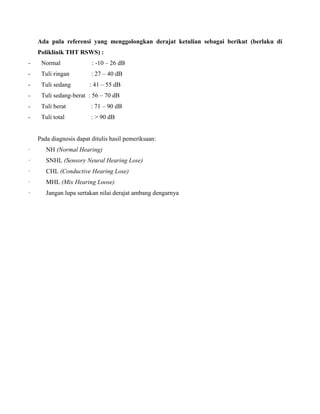 Ada pula referensi yang menggolongkan derajat ketulian sebagai berikut (berlaku di
Poliklinik THT RSWS) :
- Normal : -10 – 26 dB
- Tuli ringan : 27 – 40 dB
- Tuli sedang : 41 – 55 dB
- Tuli sedang-berat : 56 – 70 dB
- Tuli berat : 71 – 90 dB
- Tuli total : > 90 dB
Pada diagnosis dapat ditulis hasil pemeriksaan:
· NH (Normal Hearing)
· SNHL (Sensory Neural Hearing Lose)
· CHL (Conductive Hearing Lose)
· MHL (Mix Hearing Loose)
· Jangan lupa sertakan nilai derajat ambang dengarnya
 