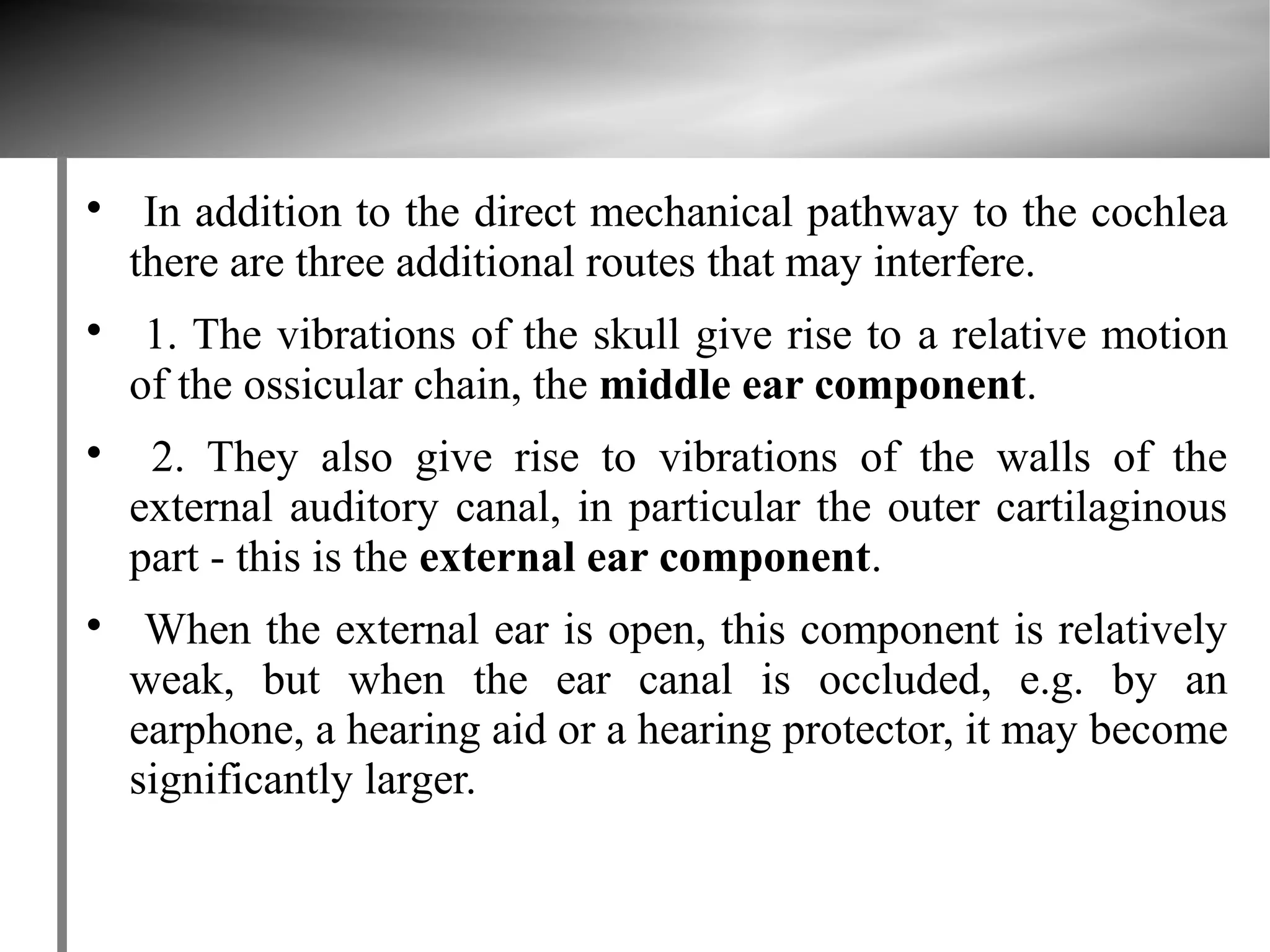
     In addition to the direct mechanical pathway to the cochlea
    there are three additional routes that may interfere.

     1. The vibrations of the skull give rise to a relative motion
    of the ossicular chain, the middle ear component.

     2. They also give rise to vibrations of the walls of the
    external auditory canal, in particular the outer cartilaginous
    part - this is the external ear component.

     When the external ear is open, this component is relatively
    weak, but when the ear canal is occluded, e.g. by an
    earphone, a hearing aid or a hearing protector, it may become
    significantly larger.
 