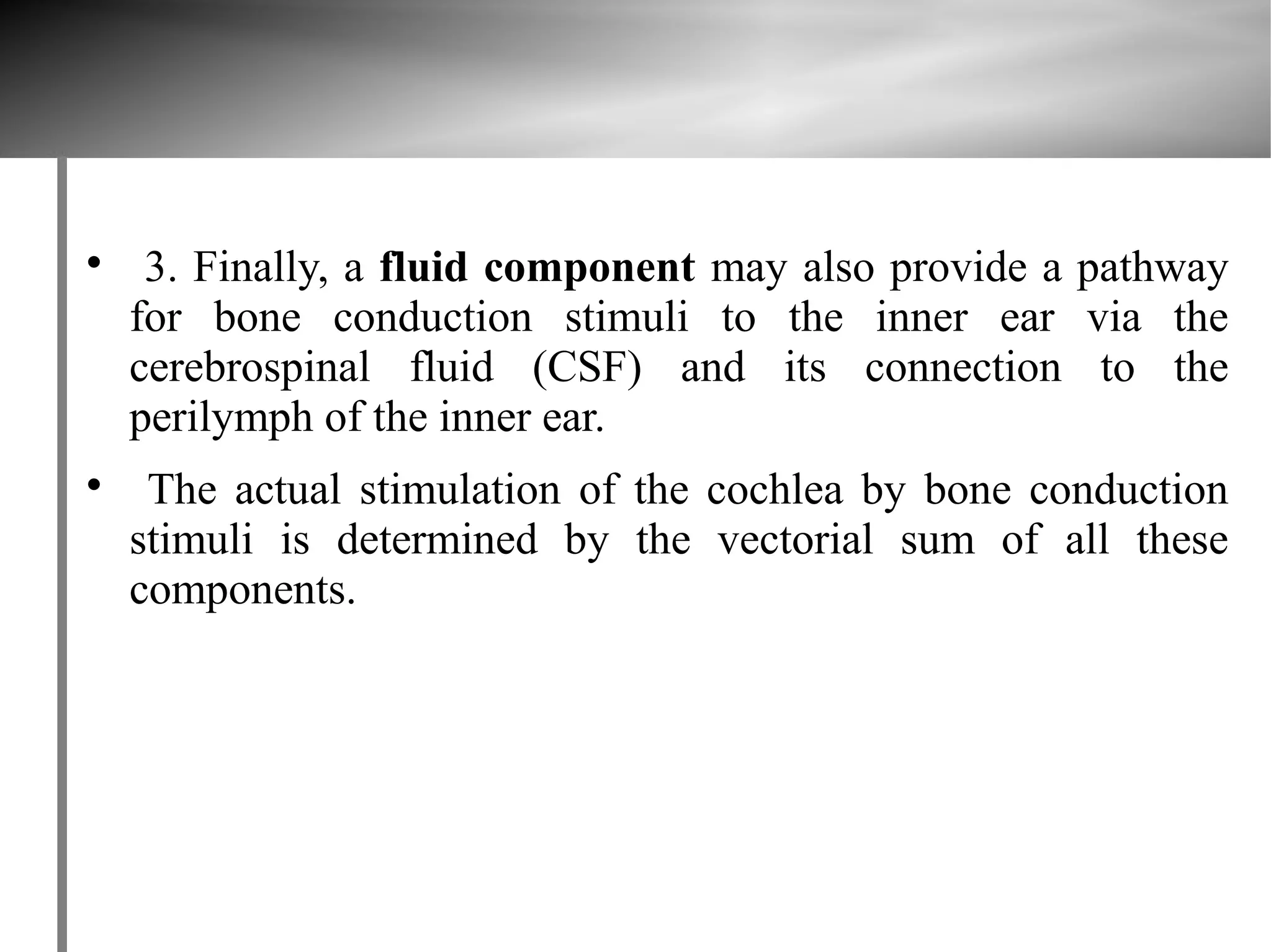 
     3. Finally, a fluid component may also provide a pathway
    for bone conduction stimuli to the inner ear via the
    cerebrospinal fluid (CSF) and its connection to the
    perilymph of the inner ear.

     The actual stimulation of the cochlea by bone conduction
    stimuli is determined by the vectorial sum of all these
    components.
 