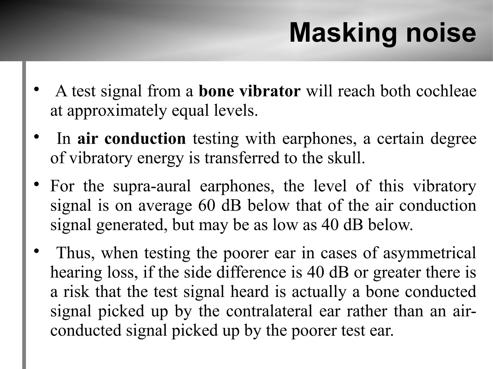 Masking noise

     A test signal from a bone vibrator will reach both cochleae
    at approximately equal levels.

     In air conduction testing with earphones, a certain degree
    of vibratory energy is transferred to the skull.

    For the supra-aural earphones, the level of this vibratory
    signal is on average 60 dB below that of the air conduction
    signal generated, but may be as low as 40 dB below.

     Thus, when testing the poorer ear in cases of asymmetrical
    hearing loss, if the side difference is 40 dB or greater there is
    a risk that the test signal heard is actually a bone conducted
    signal picked up by the contralateral ear rather than an air-
    conducted signal picked up by the poorer test ear.
 