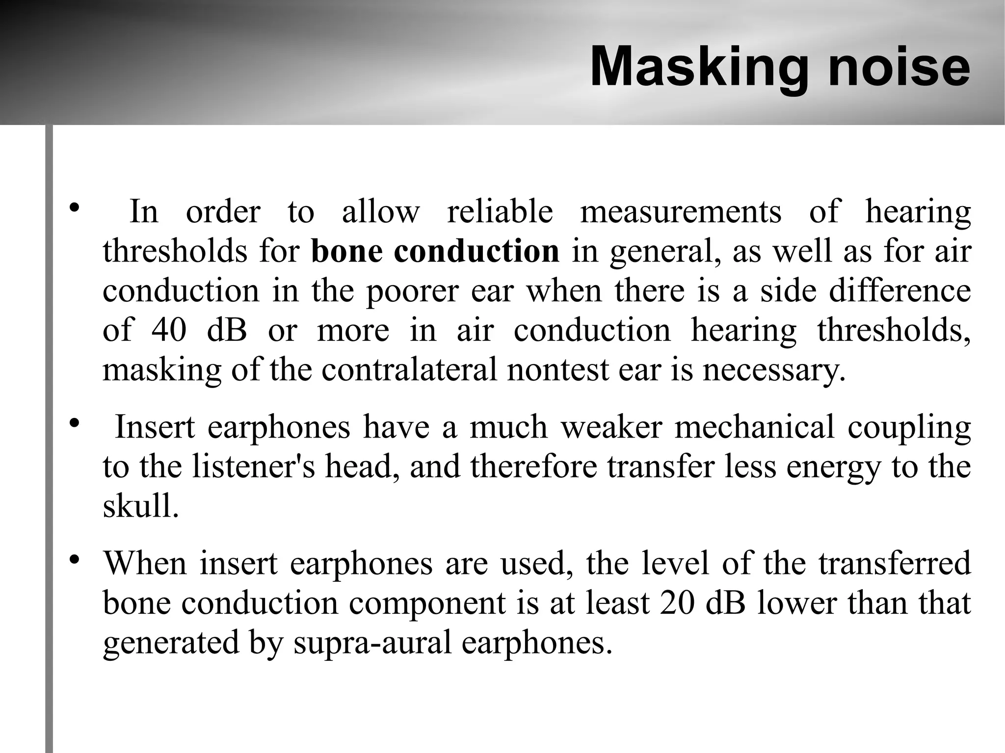 Masking noise


      In order to allow reliable measurements of hearing
    thresholds for bone conduction in general, as well as for air
    conduction in the poorer ear when there is a side difference
    of 40 dB or more in air conduction hearing thresholds,
    masking of the contralateral nontest ear is necessary.

     Insert earphones have a much weaker mechanical coupling
    to the listener's head, and therefore transfer less energy to the
    skull.

    When insert earphones are used, the level of the transferred
    bone conduction component is at least 20 dB lower than that
    generated by supra-aural earphones.
 