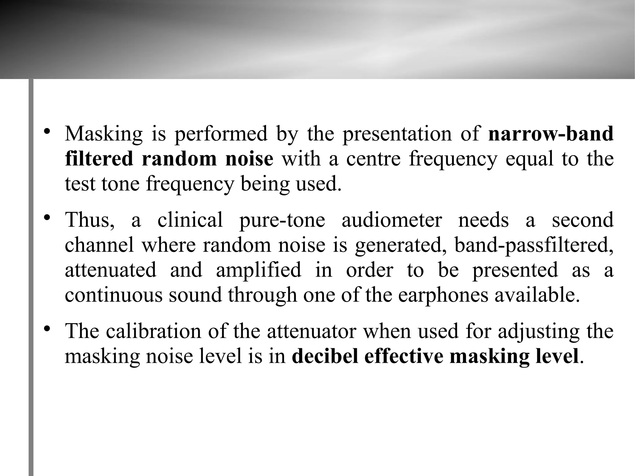 
    Masking is performed by the presentation of narrow-band
    filtered random noise with a centre frequency equal to the
    test tone frequency being used.

    Thus, a clinical pure-tone audiometer needs a second
    channel where random noise is generated, band-passfiltered,
    attenuated and amplified in order to be presented as a
    continuous sound through one of the earphones available.

    The calibration of the attenuator when used for adjusting the
    masking noise level is in decibel effective masking level.
 