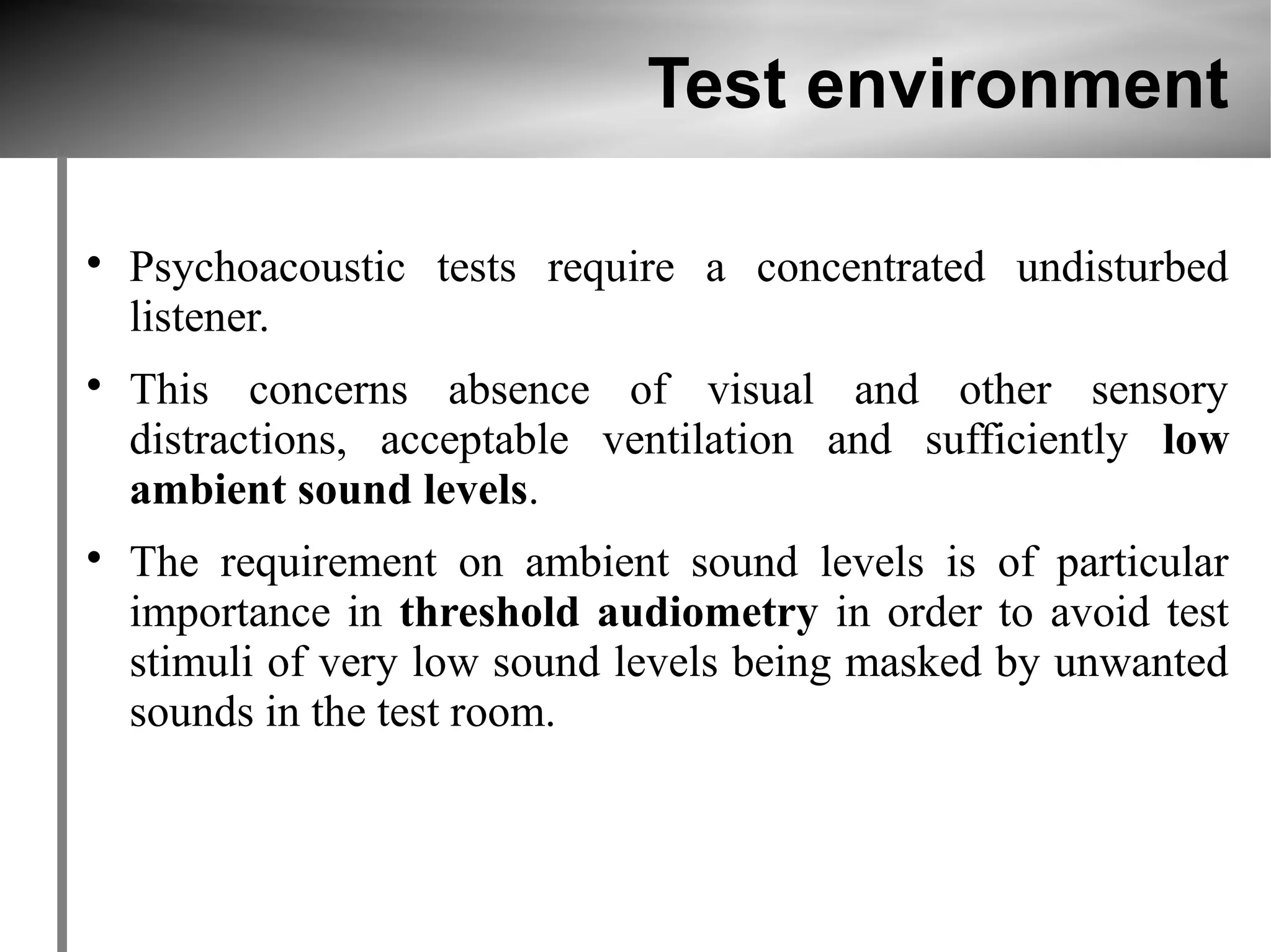 Test environment


    Psychoacoustic tests require a concentrated undisturbed
    listener.

    This concerns absence of visual and other sensory
    distractions, acceptable ventilation and sufficiently low
    ambient sound levels.

    The requirement on ambient sound levels is of particular
    importance in threshold audiometry in order to avoid test
    stimuli of very low sound levels being masked by unwanted
    sounds in the test room.
 