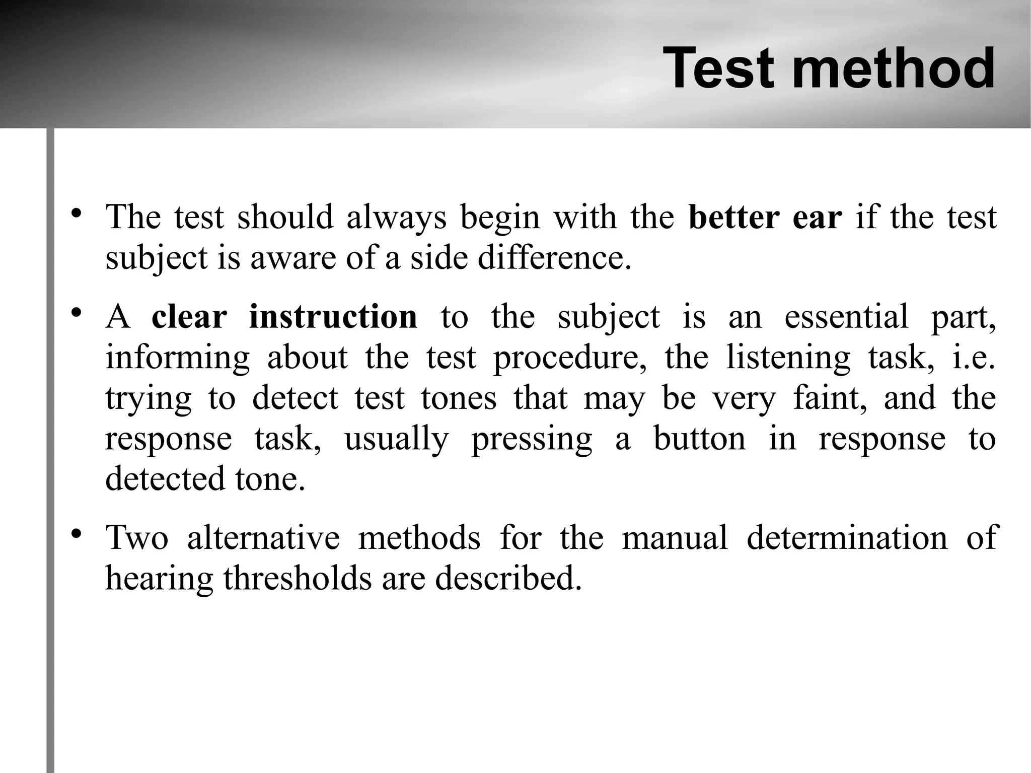 Test method


    The test should always begin with the better ear if the test
    subject is aware of a side difference.

    A clear instruction to the subject is an essential part,
    informing about the test procedure, the listening task, i.e.
    trying to detect test tones that may be very faint, and the
    response task, usually pressing a button in response to
    detected tone.

    Two alternative methods for the manual determination of
    hearing thresholds are described.
 