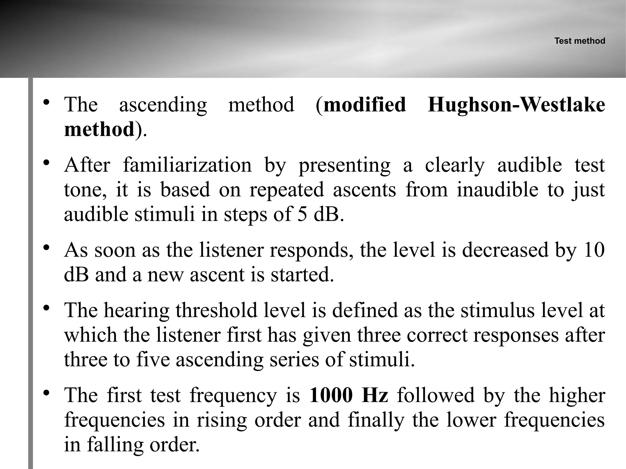 Test method





    The ascending method (modified Hughson-Westlake
    method).

    After familiarization by presenting a clearly audible test
    tone, it is based on repeated ascents from inaudible to just
    audible stimuli in steps of 5 dB.

    As soon as the listener responds, the level is decreased by 10
    dB and a new ascent is started.

    The hearing threshold level is defined as the stimulus level at
    which the listener first has given three correct responses after
    three to five ascending series of stimuli.

    The first test frequency is 1000 Hz followed by the higher
    frequencies in rising order and finally the lower frequencies
    in falling order.
 